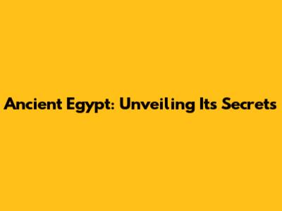 Ancient Egypt: Unveiling Its Secrets