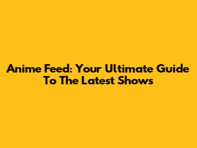 Anime Feed: Your Ultimate Guide To The Latest Shows