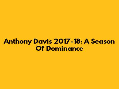 Anthony Davis 2017-18: A Season Of Dominance
