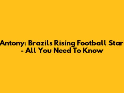 Antony: Brazil's Rising Football Star - All You Need To Know