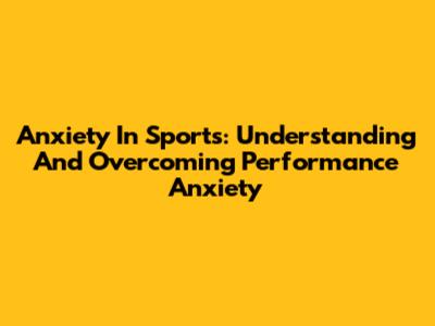 Anxiety In Sports: Understanding And Overcoming Performance Anxiety
