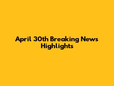 April 30th Breaking News Highlights