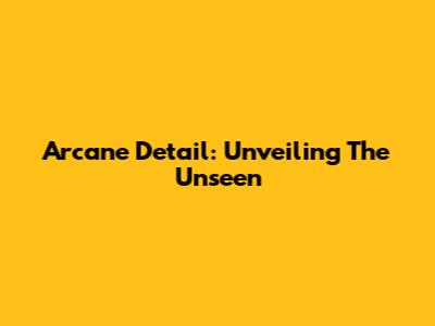 Arcane Detail: Unveiling The Unseen