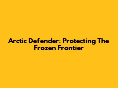 Arctic Defender: Protecting The Frozen Frontier