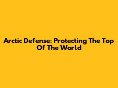 Arctic Defense: Protecting The Top Of The World