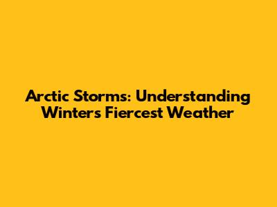 Arctic Storms: Understanding Winter's Fiercest Weather