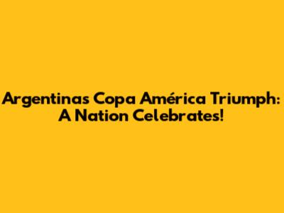 Argentina's Copa América Triumph: A Nation Celebrates!