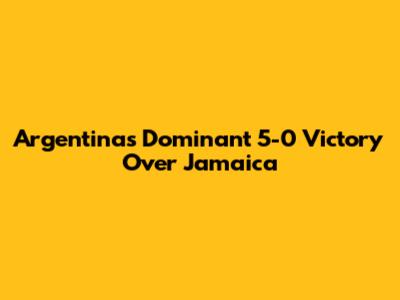 Argentina's Dominant 5-0 Victory Over Jamaica