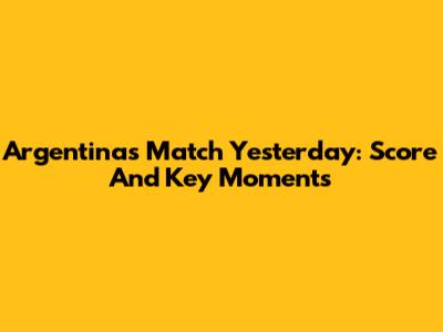Argentina's Match Yesterday: Score And Key Moments