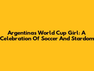 Argentina's World Cup Girl: A Celebration Of Soccer And Stardom
