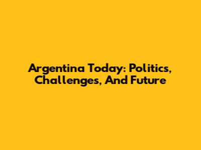 Argentina Today: Politics, Challenges, And Future