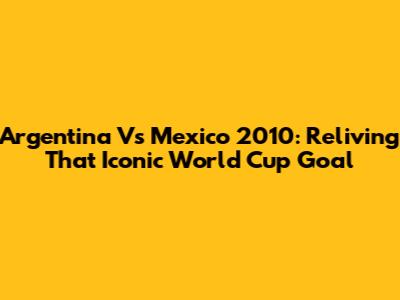 Argentina Vs Mexico 2010: Reliving That Iconic World Cup Goal