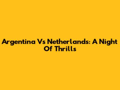 Argentina Vs Netherlands: A Night Of Thrills