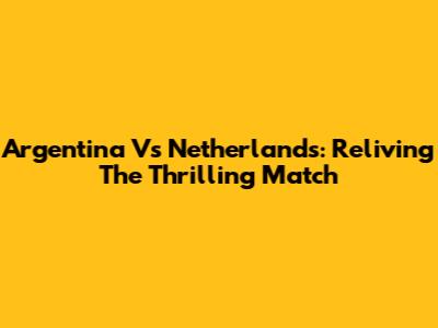 Argentina Vs Netherlands: Reliving The Thrilling Match