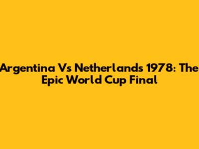 Argentina Vs Netherlands 1978: The Epic World Cup Final