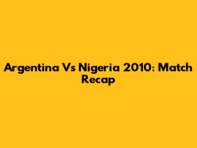 Argentina Vs Nigeria 2010: Match Recap