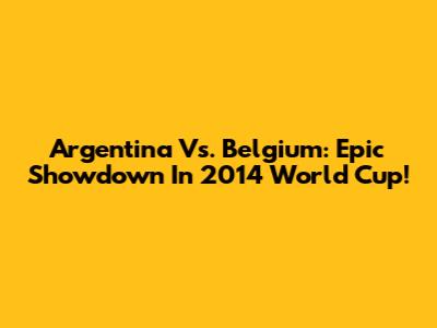 Argentina Vs. Belgium: Epic Showdown In 2014 World Cup!