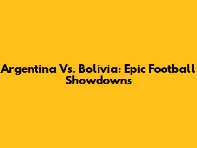 Argentina Vs. Bolivia: Epic Football Showdowns