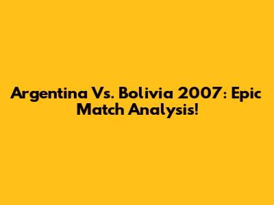Argentina Vs. Bolivia 2007: Epic Match Analysis!