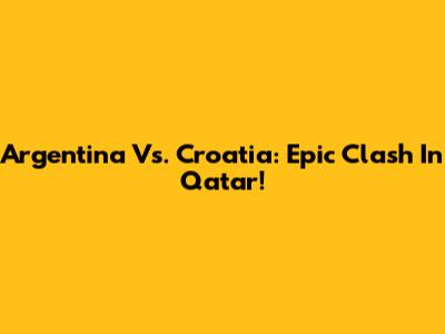 Argentina Vs. Croatia: Epic Clash In Qatar!
