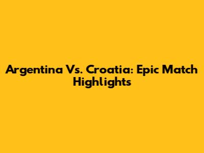 Argentina Vs. Croatia: Epic Match Highlights