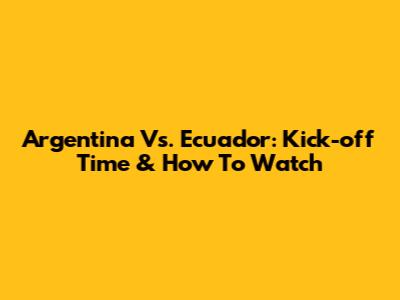 Argentina Vs. Ecuador: Kick-off Time & How To Watch