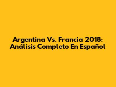 Argentina Vs. Francia 2018: Análisis Completo En Español