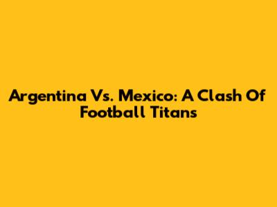 Argentina Vs. Mexico: A Clash Of Football Titans