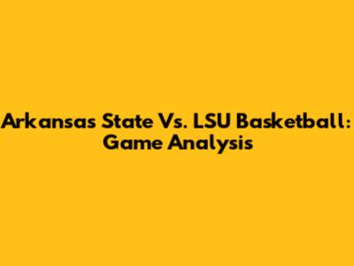 Arkansas State Vs. LSU Basketball: Game Analysis