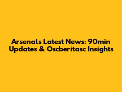 Arsenal's Latest News: 90min Updates & Oscberitasc Insights