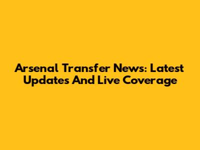 Arsenal Transfer News: Latest Updates And Live Coverage