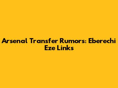 Arsenal Transfer Rumors: Eberechi Eze Links