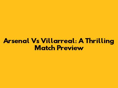 Arsenal Vs Villarreal: A Thrilling Match Preview