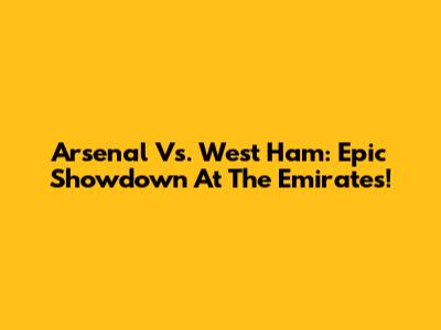 Arsenal Vs. West Ham: Epic Showdown At The Emirates!