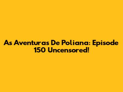 As Aventuras De Poliana: Episode 150 Uncensored!