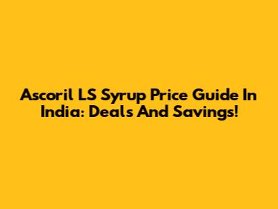 Ascoril LS Syrup Price Guide In India: Deals And Savings!