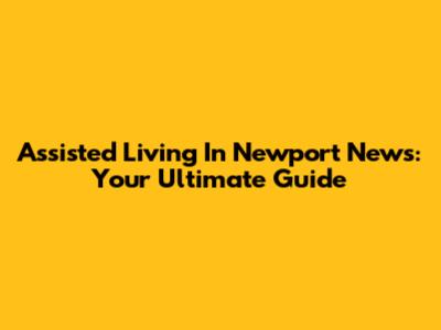 Assisted Living In Newport News: Your Ultimate Guide