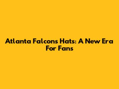 Atlanta Falcons Hats: A New Era For Fans