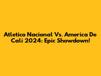 Atletico Nacional Vs. America De Cali 2024: Epic Showdown!