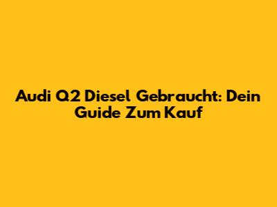 Audi Q2 Diesel Gebraucht: Dein Guide Zum Kauf