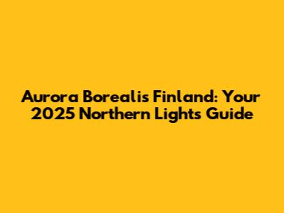 Aurora Borealis Finland: Your 2025 Northern Lights Guide