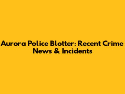 Aurora Police Blotter: Recent Crime News & Incidents
