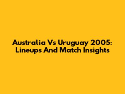 Australia Vs Uruguay 2005: Lineups And Match Insights