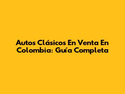 Autos Clásicos En Venta En Colombia: Guía Completa