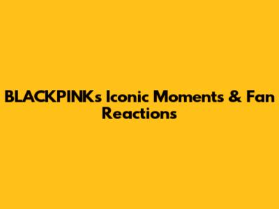 BLACKPINK's Iconic Moments & Fan Reactions