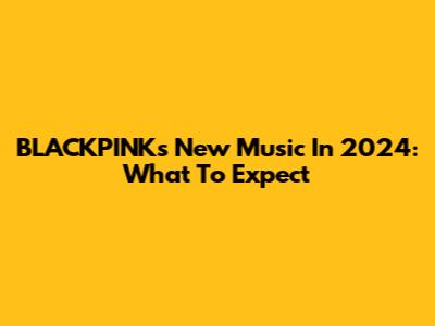 BLACKPINK's New Music In 2024: What To Expect