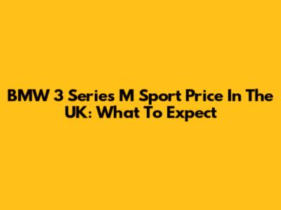 BMW 3 Series M Sport Price In The UK: What To Expect