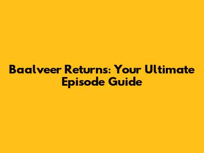 Baalveer Returns: Your Ultimate Episode Guide