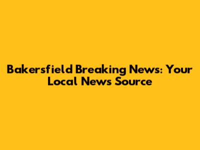 Bakersfield Breaking News: Your Local News Source