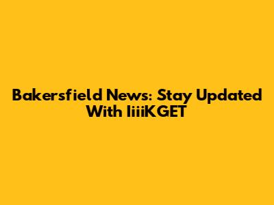 Bakersfield News: Stay Updated With IiiiKGET